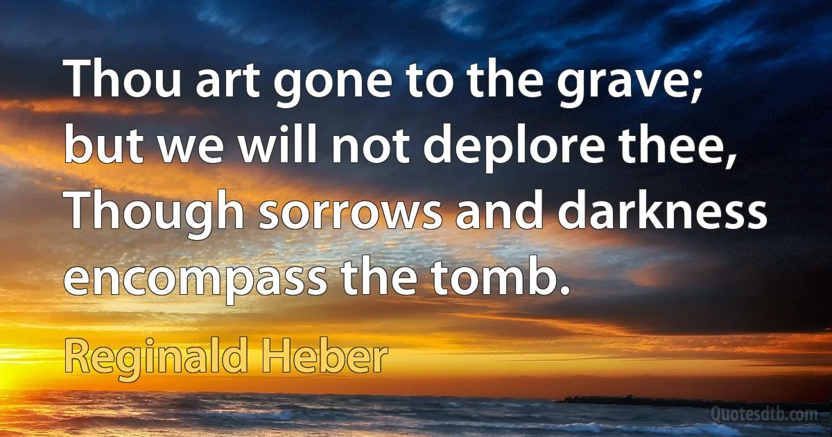 Thou art gone to the grave; but we will not deplore thee, Though sorrows and darkness encompass the tomb. (Reginald Heber)