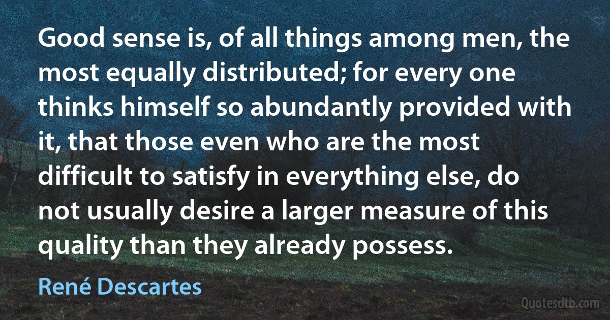 Good sense is, of all things among men, the most equally distributed; for every one thinks himself so abundantly provided with it, that those even who are the most difficult to satisfy in everything else, do not usually desire a larger measure of this quality than they already possess. (René Descartes)