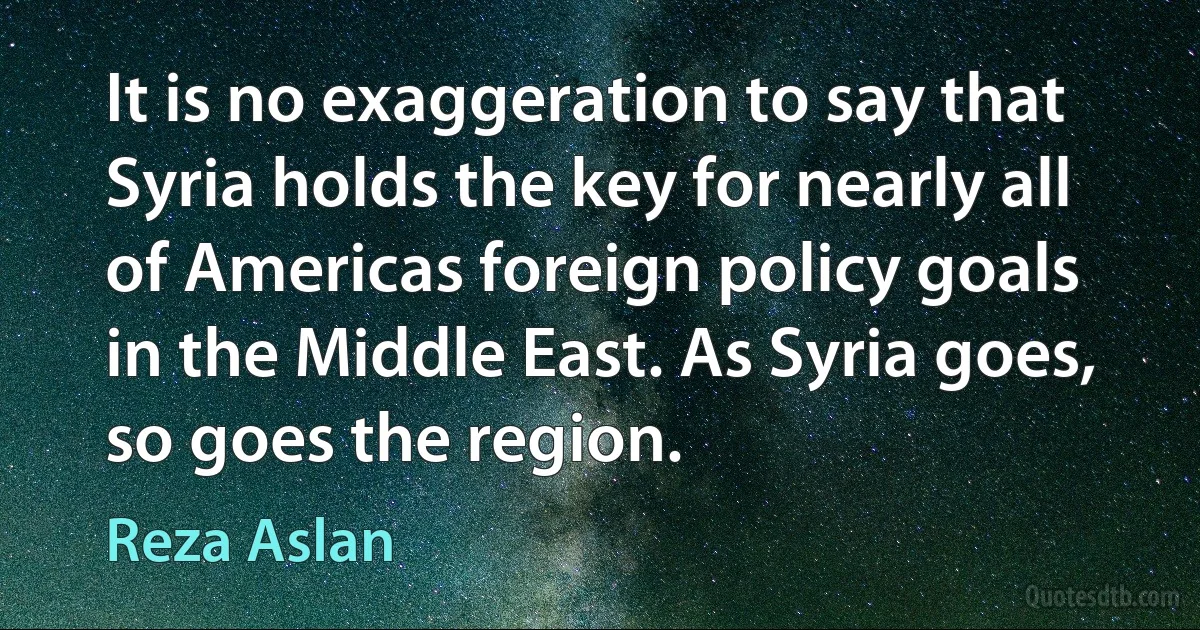 It is no exaggeration to say that Syria holds the key for nearly all of Americas foreign policy goals in the Middle East. As Syria goes, so goes the region. (Reza Aslan)