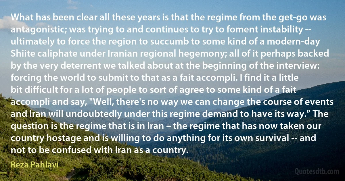 What has been clear all these years is that the regime from the get-go was antagonistic; was trying to and continues to try to foment instability -- ultimately to force the region to succumb to some kind of a modern-day Shiite caliphate under Iranian regional hegemony; all of it perhaps backed by the very deterrent we talked about at the beginning of the interview: forcing the world to submit to that as a fait accompli. I find it a little bit difficult for a lot of people to sort of agree to some kind of a fait accompli and say, "Well, there's no way we can change the course of events and Iran will undoubtedly under this regime demand to have its way.” The question is the regime that is in Iran – the regime that has now taken our country hostage and is willing to do anything for its own survival -- and not to be confused with Iran as a country. (Reza Pahlavi)