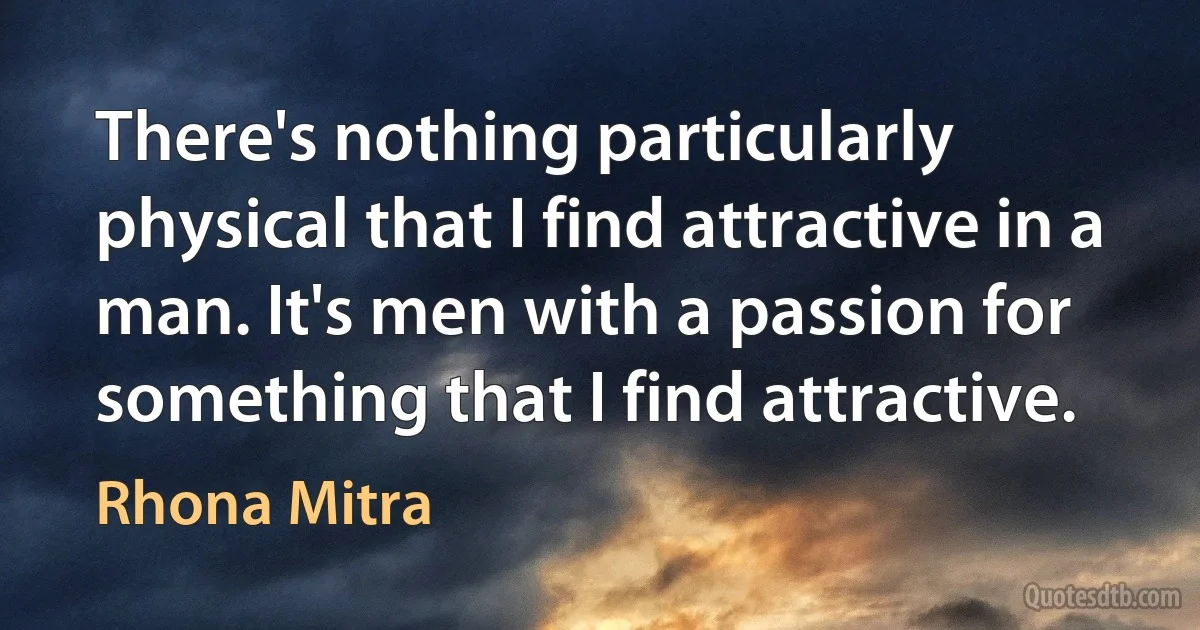 There's nothing particularly physical that I find attractive in a man. It's men with a passion for something that I find attractive. (Rhona Mitra)