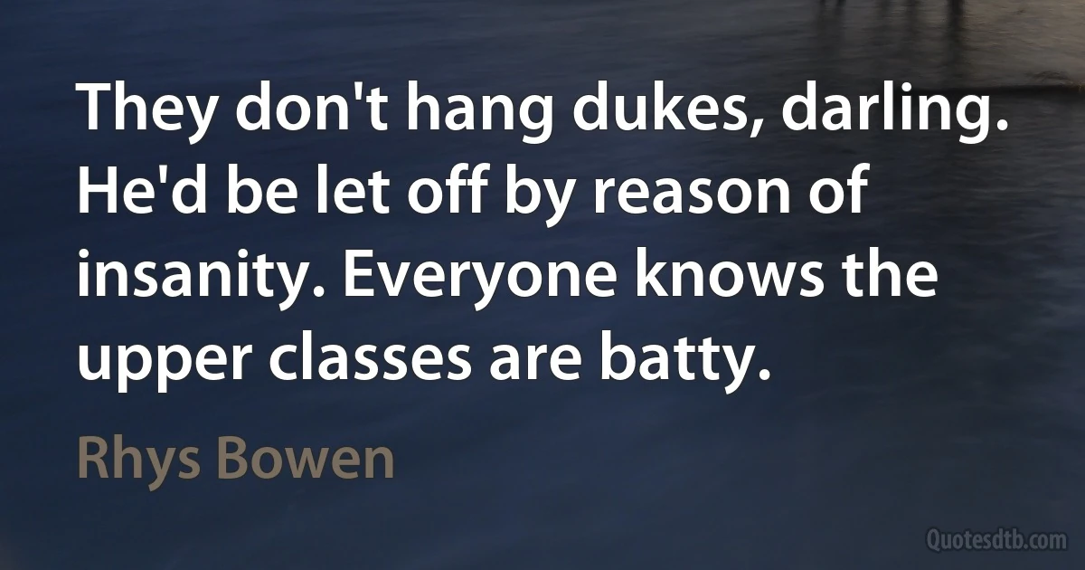 They don't hang dukes, darling. He'd be let off by reason of insanity. Everyone knows the upper classes are batty. (Rhys Bowen)