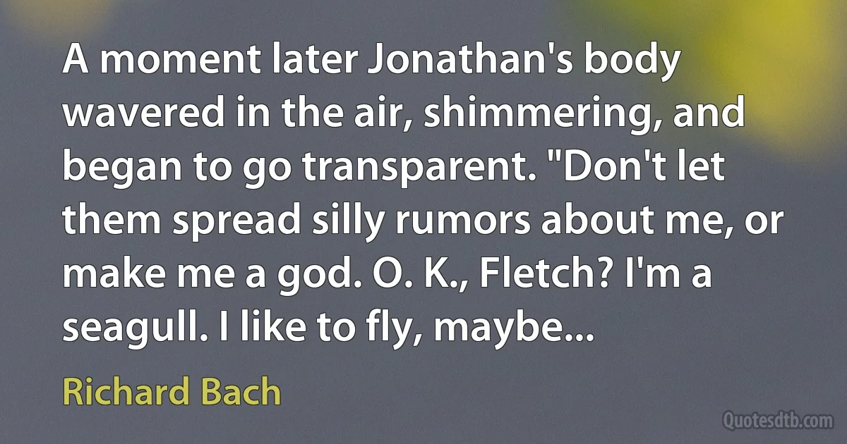 A moment later Jonathan's body wavered in the air, shimmering, and began to go transparent. "Don't let them spread silly rumors about me, or make me a god. O. K., Fletch? I'm a seagull. I like to fly, maybe... (Richard Bach)