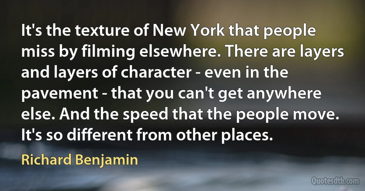 It's the texture of New York that people miss by filming elsewhere. There are layers and layers of character - even in the pavement - that you can't get anywhere else. And the speed that the people move. It's so different from other places. (Richard Benjamin)