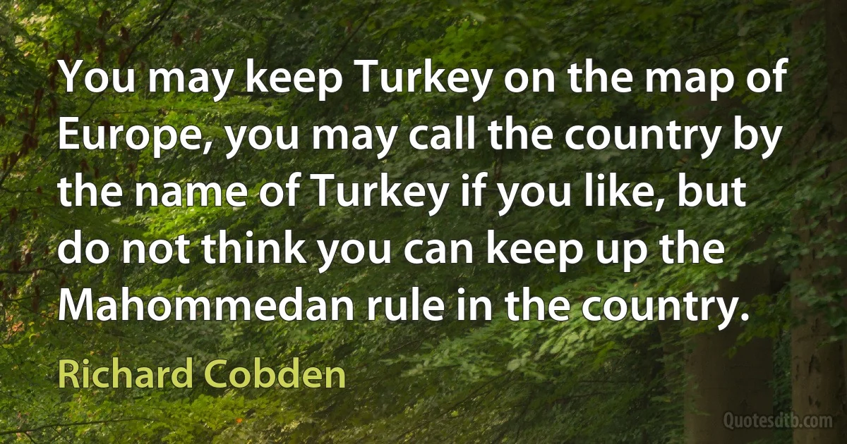 You may keep Turkey on the map of Europe, you may call the country by the name of Turkey if you like, but do not think you can keep up the Mahommedan rule in the country. (Richard Cobden)