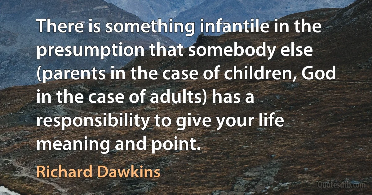 There is something infantile in the presumption that somebody else (parents in the case of children, God in the case of adults) has a responsibility to give your life meaning and point. (Richard Dawkins)