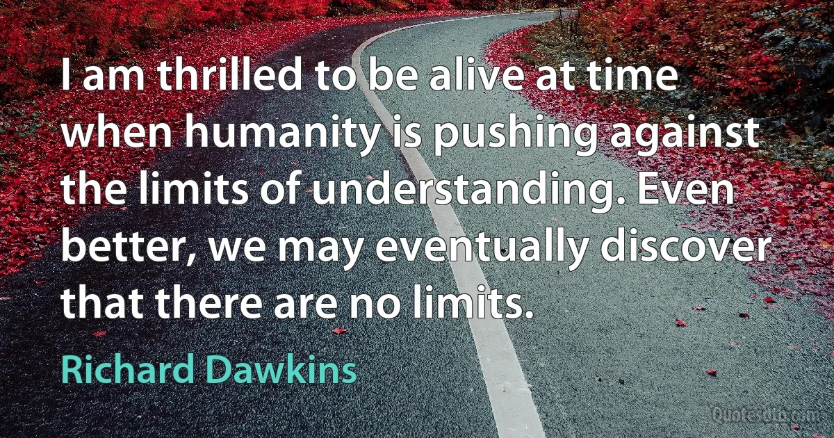 I am thrilled to be alive at time when humanity is pushing against the limits of understanding. Even better, we may eventually discover that there are no limits. (Richard Dawkins)