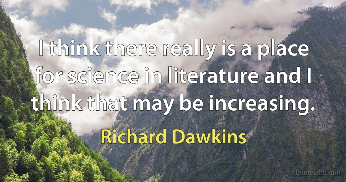 I think there really is a place for science in literature and I think that may be increasing. (Richard Dawkins)