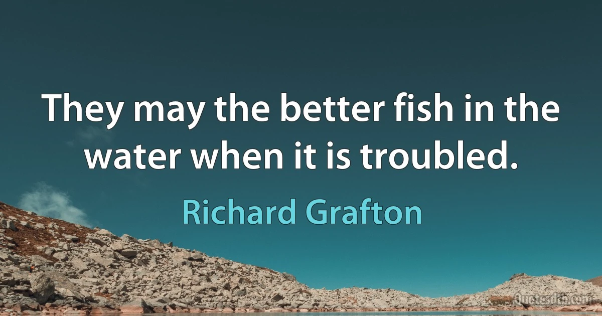 They may the better fish in the water when it is troubled. (Richard Grafton)