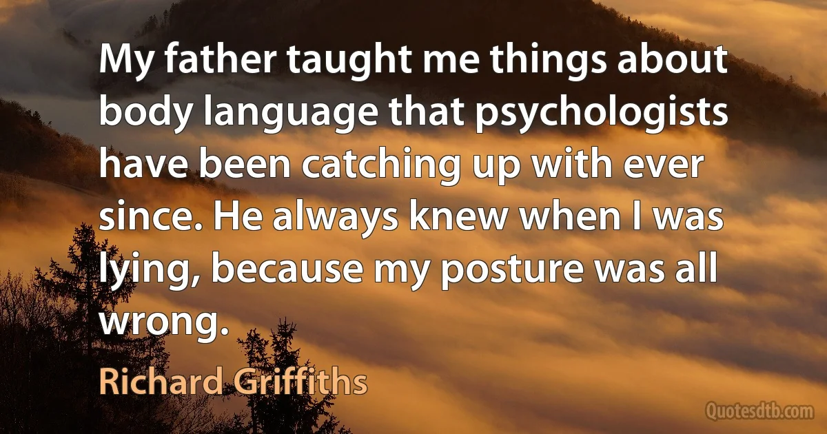 My father taught me things about body language that psychologists have been catching up with ever since. He always knew when I was lying, because my posture was all wrong. (Richard Griffiths)