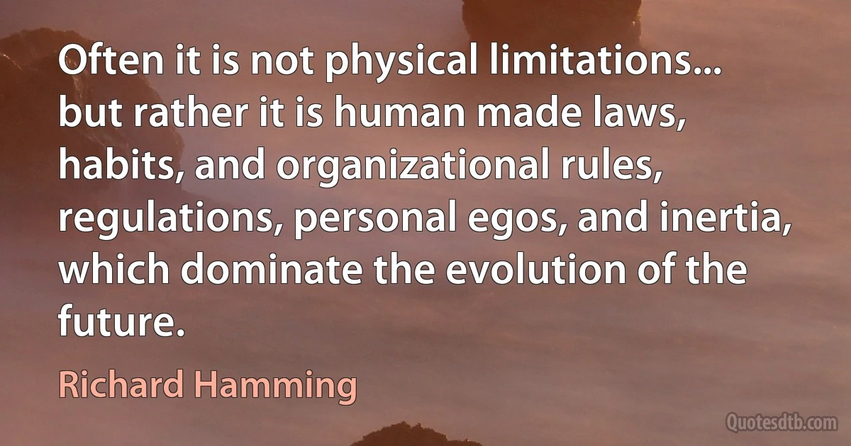 Often it is not physical limitations... but rather it is human made laws, habits, and organizational rules, regulations, personal egos, and inertia, which dominate the evolution of the future. (Richard Hamming)