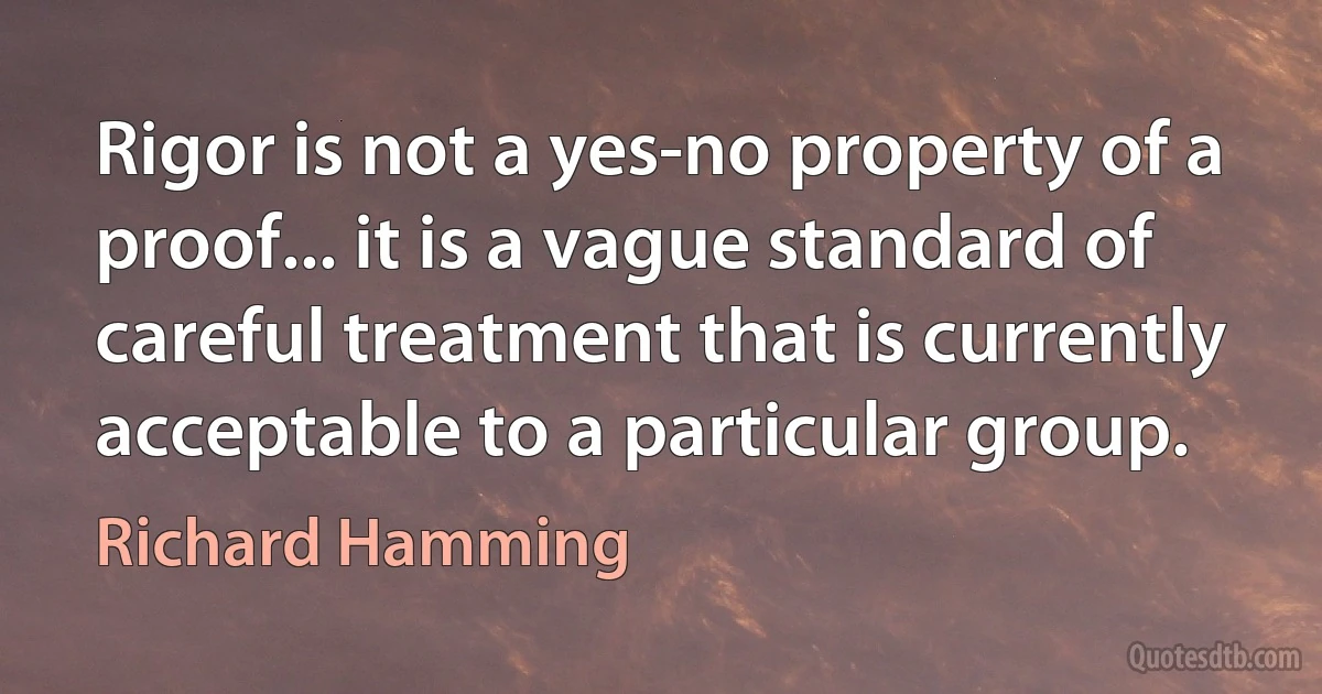 Rigor is not a yes-no property of a proof... it is a vague standard of careful treatment that is currently acceptable to a particular group. (Richard Hamming)