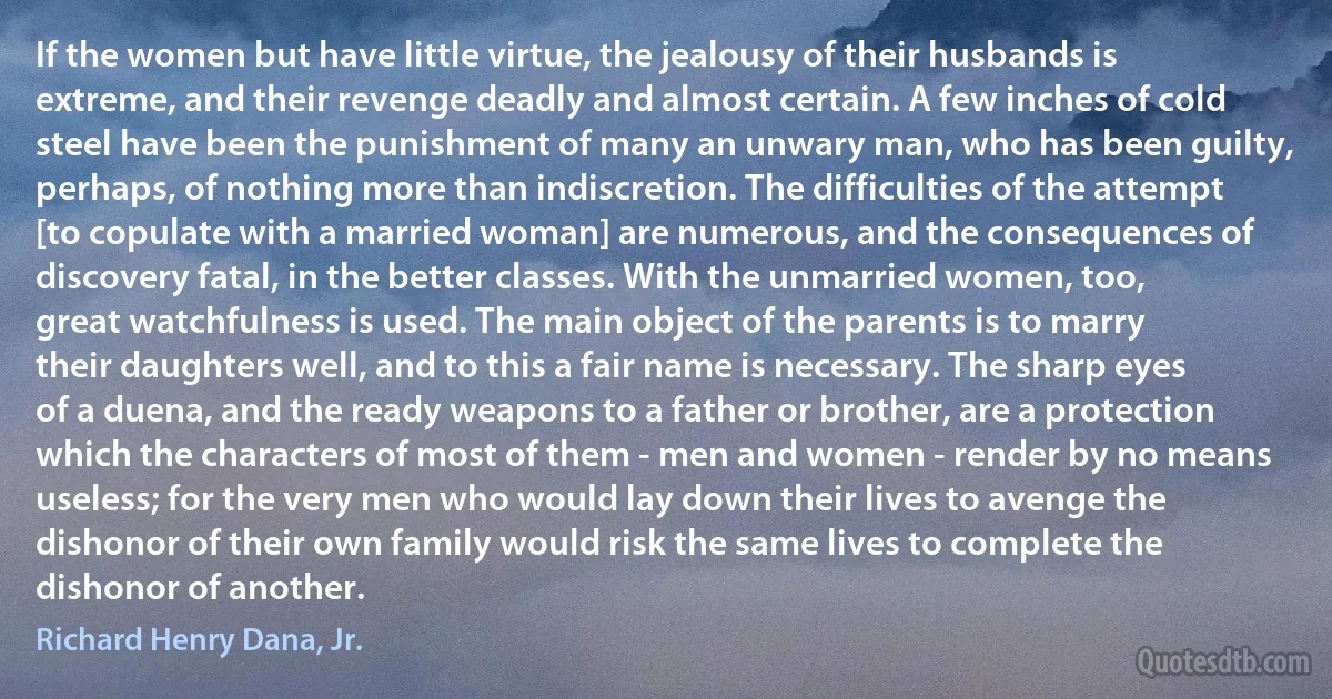 If the women but have little virtue, the jealousy of their husbands is extreme, and their revenge deadly and almost certain. A few inches of cold steel have been the punishment of many an unwary man, who has been guilty, perhaps, of nothing more than indiscretion. The difficulties of the attempt [to copulate with a married woman] are numerous, and the consequences of discovery fatal, in the better classes. With the unmarried women, too, great watchfulness is used. The main object of the parents is to marry their daughters well, and to this a fair name is necessary. The sharp eyes of a duena, and the ready weapons to a father or brother, are a protection which the characters of most of them - men and women - render by no means useless; for the very men who would lay down their lives to avenge the dishonor of their own family would risk the same lives to complete the dishonor of another. (Richard Henry Dana, Jr.)