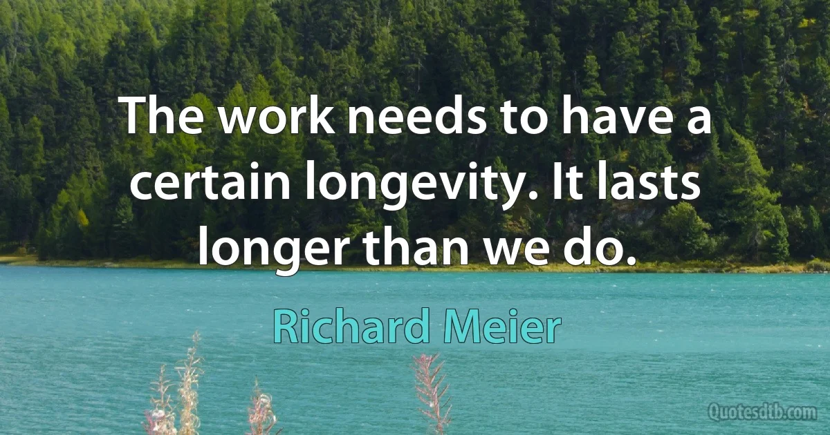 The work needs to have a certain longevity. It lasts longer than we do. (Richard Meier)