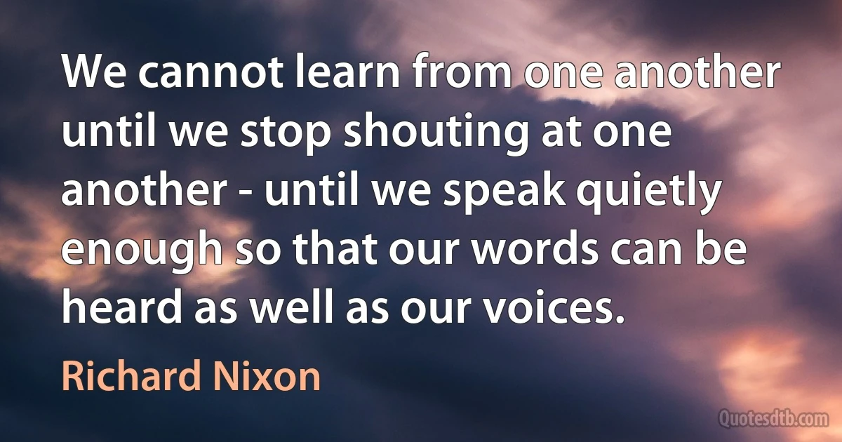 We cannot learn from one another until we stop shouting at one another - until we speak quietly enough so that our words can be heard as well as our voices. (Richard Nixon)