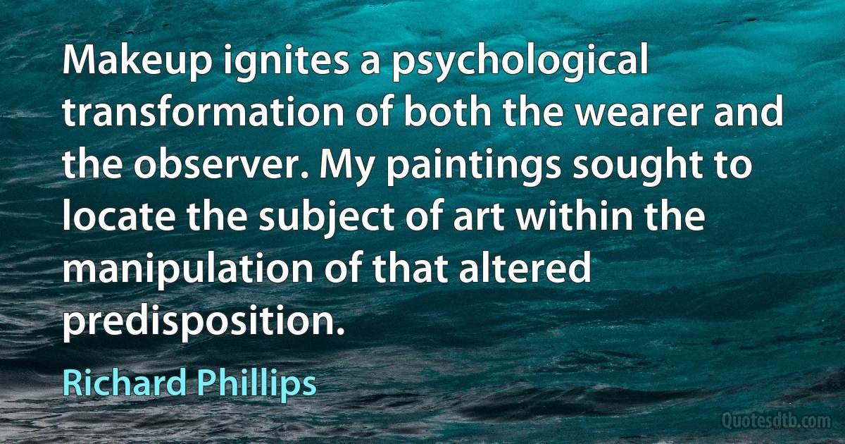 Makeup ignites a psychological transformation of both the wearer and the observer. My paintings sought to locate the subject of art within the manipulation of that altered predisposition. (Richard Phillips)