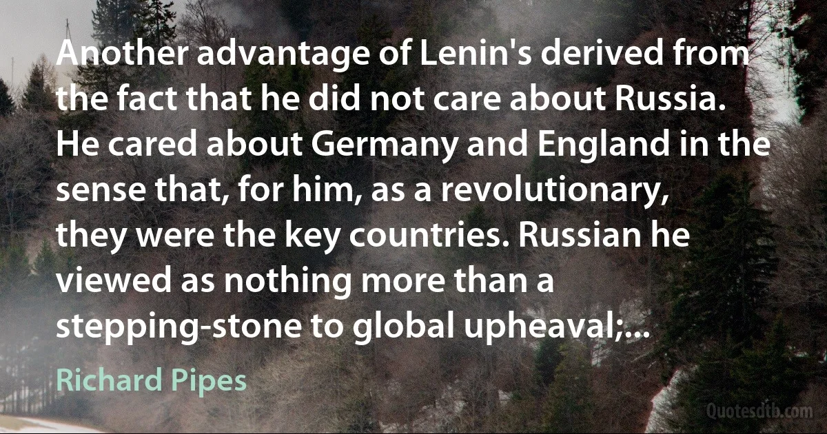 Another advantage of Lenin's derived from the fact that he did not care about Russia. He cared about Germany and England in the sense that, for him, as a revolutionary, they were the key countries. Russian he viewed as nothing more than a stepping-stone to global upheaval;... (Richard Pipes)