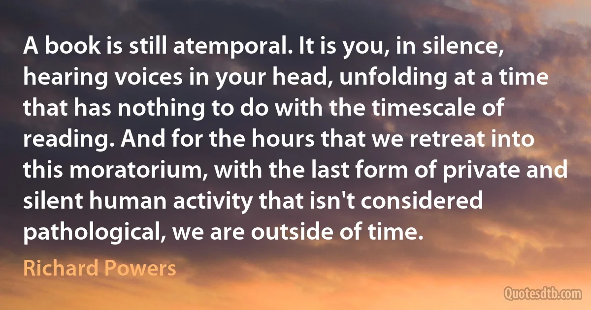 A book is still atemporal. It is you, in silence, hearing voices in your head, unfolding at a time that has nothing to do with the timescale of reading. And for the hours that we retreat into this moratorium, with the last form of private and silent human activity that isn't considered pathological, we are outside of time. (Richard Powers)