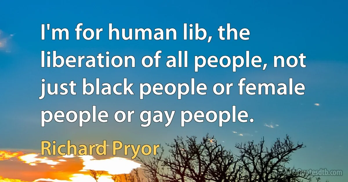 I'm for human lib, the liberation of all people, not just black people or female people or gay people. (Richard Pryor)