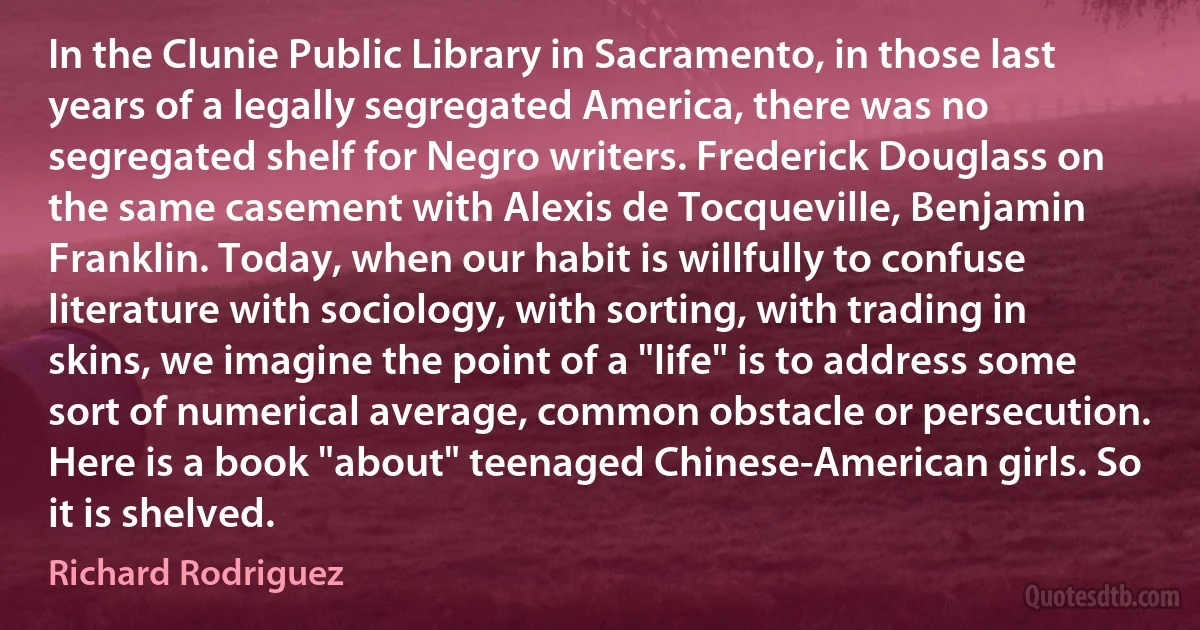 In the Clunie Public Library in Sacramento, in those last years of a legally segregated America, there was no segregated shelf for Negro writers. Frederick Douglass on the same casement with Alexis de Tocqueville, Benjamin Franklin. Today, when our habit is willfully to confuse literature with sociology, with sorting, with trading in skins, we imagine the point of a "life" is to address some sort of numerical average, common obstacle or persecution. Here is a book "about" teenaged Chinese-American girls. So it is shelved. (Richard Rodriguez)