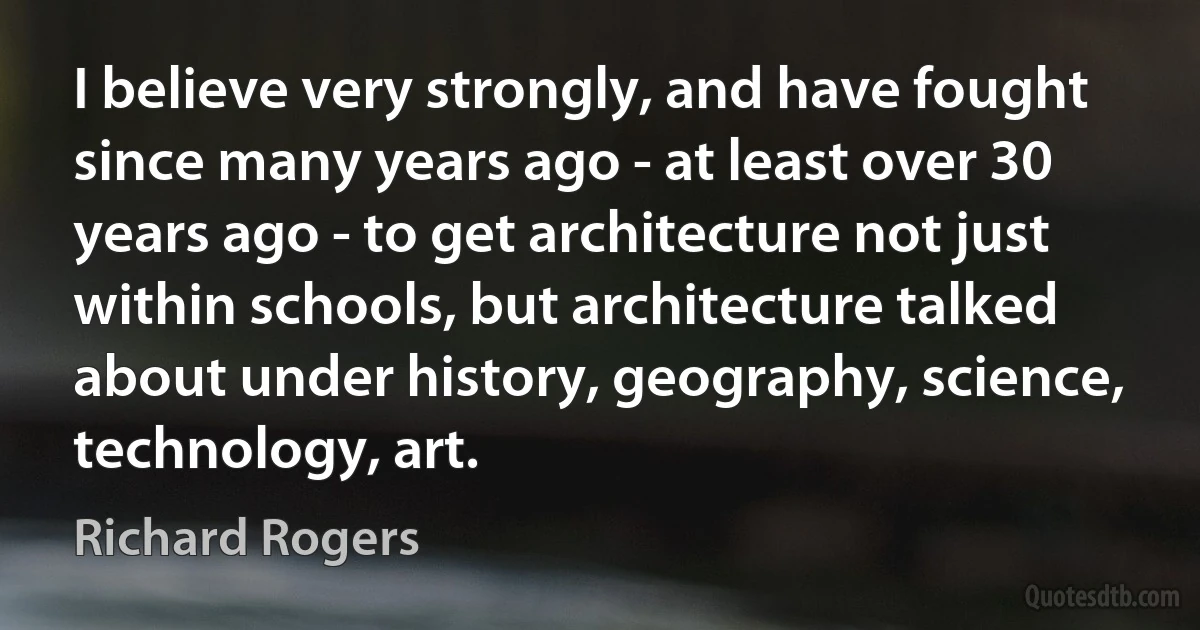 I believe very strongly, and have fought since many years ago - at least over 30 years ago - to get architecture not just within schools, but architecture talked about under history, geography, science, technology, art. (Richard Rogers)