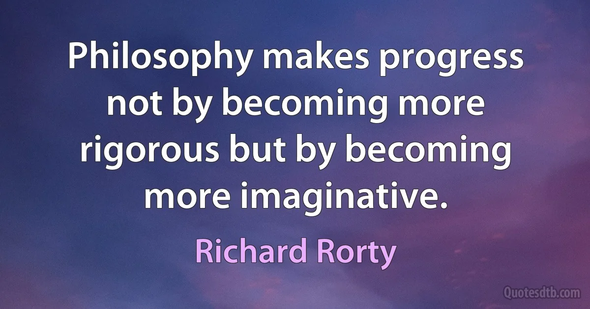 Philosophy makes progress not by becoming more rigorous but by becoming more imaginative. (Richard Rorty)