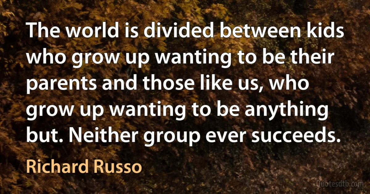 The world is divided between kids who grow up wanting to be their parents and those like us, who grow up wanting to be anything but. Neither group ever succeeds. (Richard Russo)