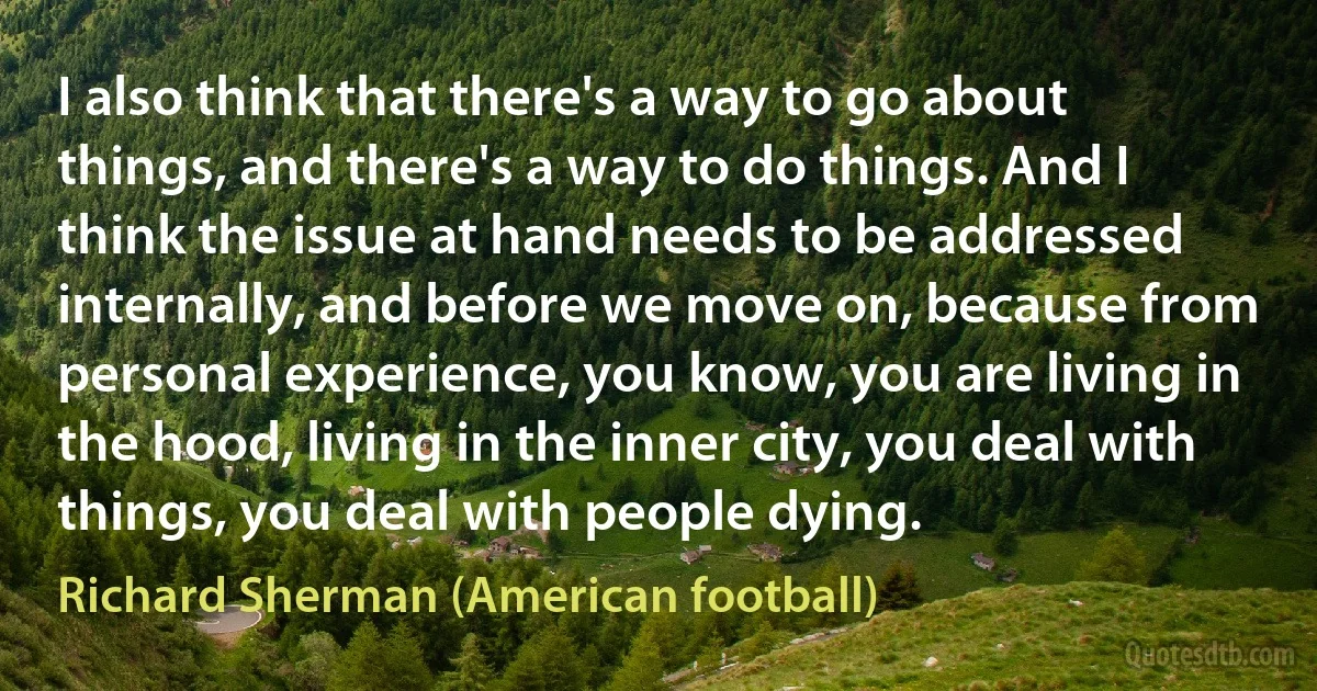 I also think that there's a way to go about things, and there's a way to do things. And I think the issue at hand needs to be addressed internally, and before we move on, because from personal experience, you know, you are living in the hood, living in the inner city, you deal with things, you deal with people dying. (Richard Sherman (American football))