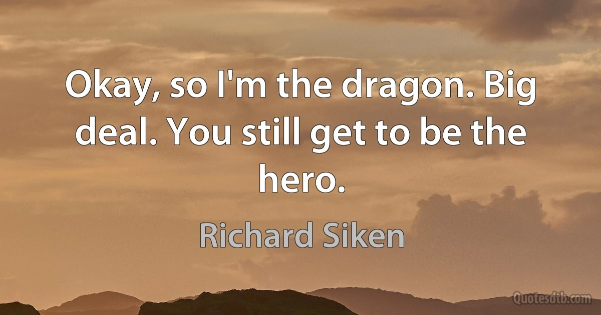 Okay, so I'm the dragon. Big deal. You still get to be the hero. (Richard Siken)