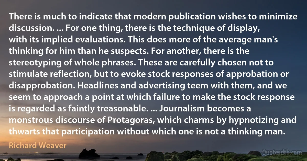 There is much to indicate that modern publication wishes to minimize discussion. ... For one thing, there is the technique of display, with its implied evaluations. This does more of the average man's thinking for him than he suspects. For another, there is the stereotyping of whole phrases. These are carefully chosen not to stimulate reflection, but to evoke stock responses of approbation or disapprobation. Headlines and advertising teem with them, and we seem to approach a point at which failure to make the stock response is regarded as faintly treasonable. ... Journalism becomes a monstrous discourse of Protagoras, which charms by hypnotizing and thwarts that participation without which one is not a thinking man. (Richard Weaver)