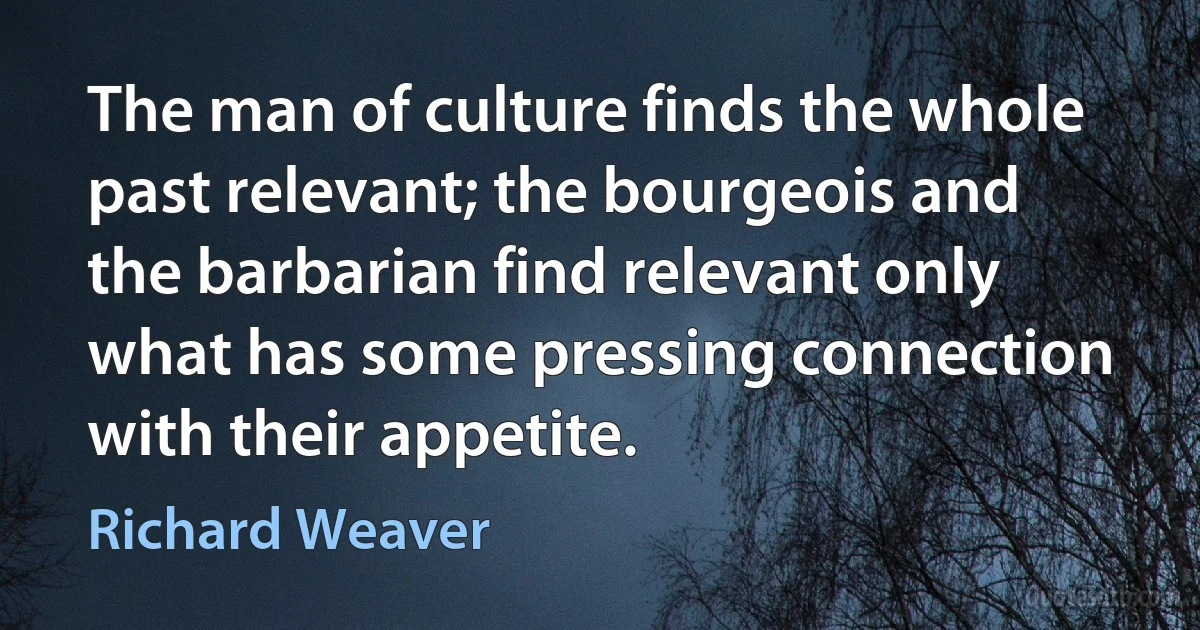 The man of culture finds the whole past relevant; the bourgeois and the barbarian find relevant only what has some pressing connection with their appetite. (Richard Weaver)