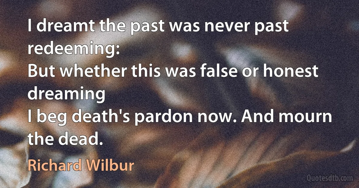 I dreamt the past was never past redeeming:
But whether this was false or honest dreaming
I beg death's pardon now. And mourn the dead. (Richard Wilbur)