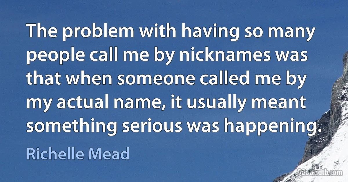 The problem with having so many people call me by nicknames was that when someone called me by my actual name, it usually meant something serious was happening. (Richelle Mead)