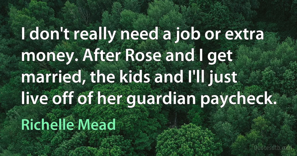 I don't really need a job or extra money. After Rose and I get married, the kids and I'll just live off of her guardian paycheck. (Richelle Mead)