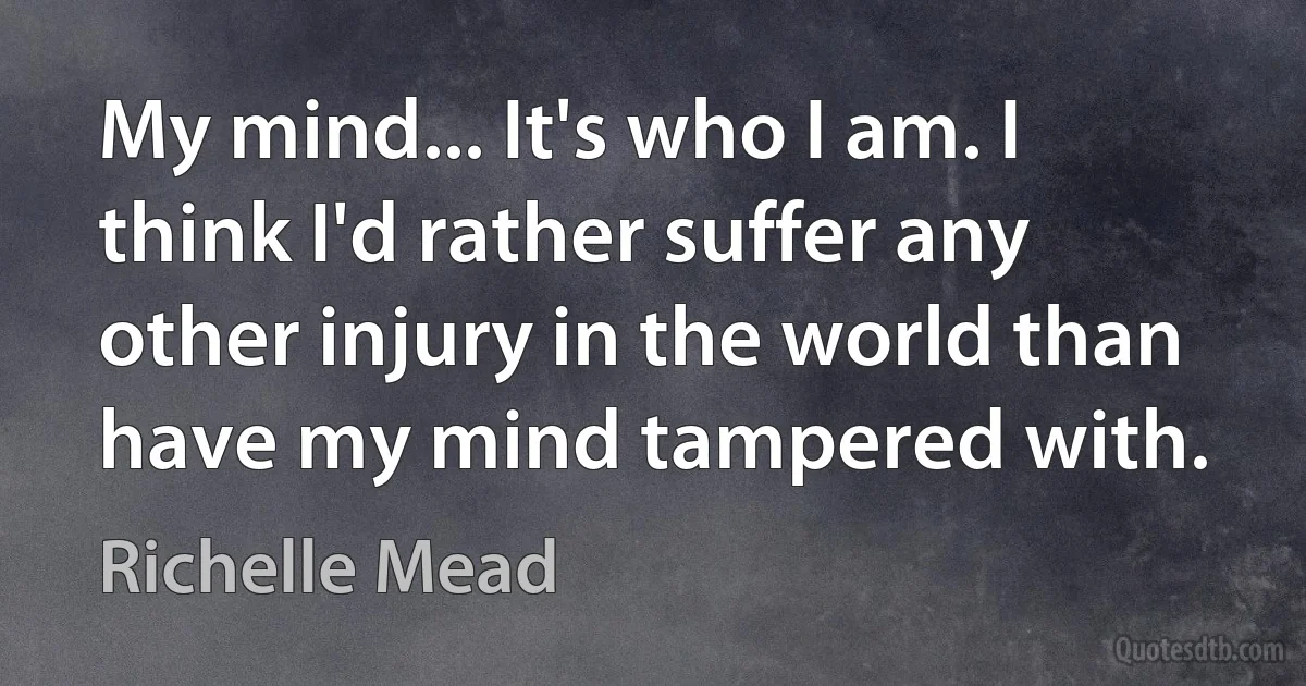 My mind... It's who I am. I think I'd rather suffer any other injury in the world than have my mind tampered with. (Richelle Mead)