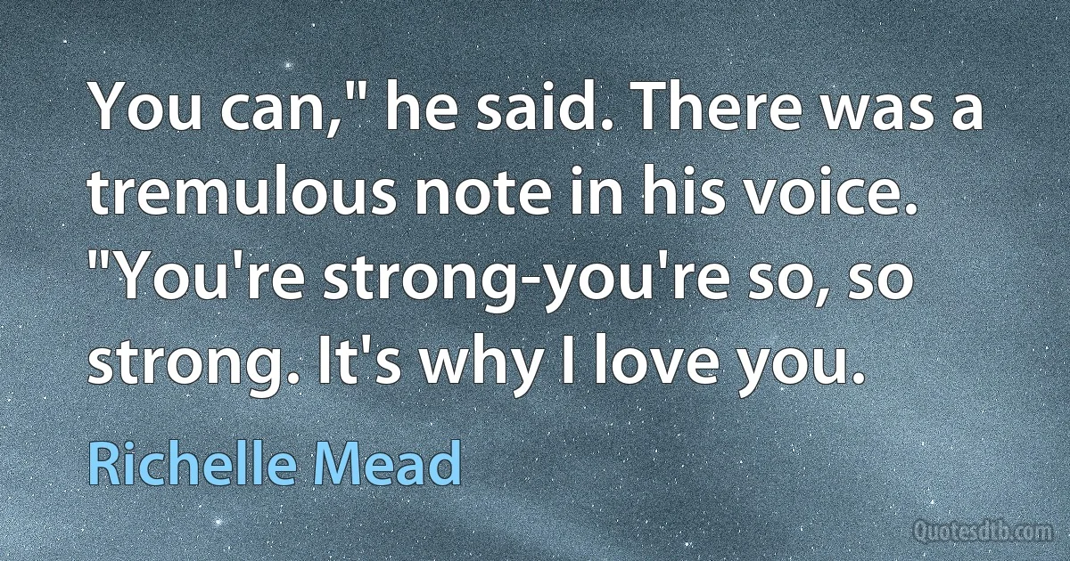 You can," he said. There was a tremulous note in his voice. "You're strong-you're so, so strong. It's why I love you. (Richelle Mead)