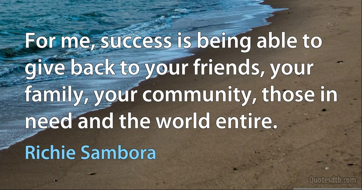 For me, success is being able to give back to your friends, your family, your community, those in need and the world entire. (Richie Sambora)