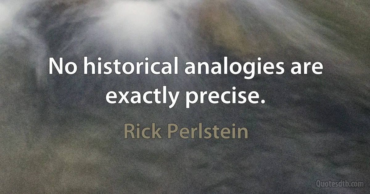 No historical analogies are exactly precise. (Rick Perlstein)