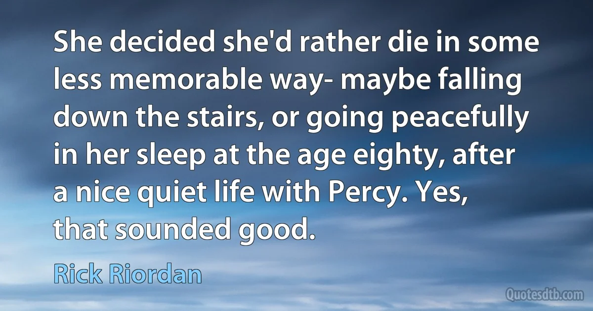 She decided she'd rather die in some less memorable way- maybe falling down the stairs, or going peacefully in her sleep at the age eighty, after a nice quiet life with Percy. Yes, that sounded good. (Rick Riordan)