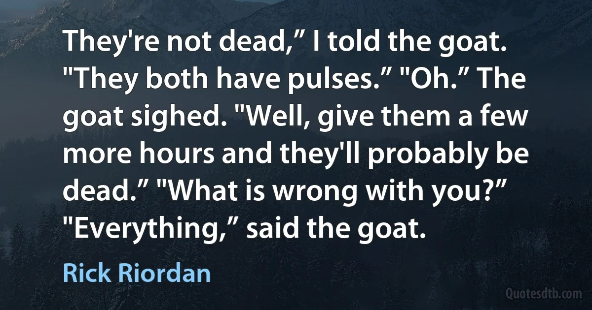 They're not dead,” I told the goat. "They both have pulses.” "Oh.” The goat sighed. "Well, give them a few more hours and they'll probably be dead.” "What is wrong with you?” "Everything,” said the goat. (Rick Riordan)