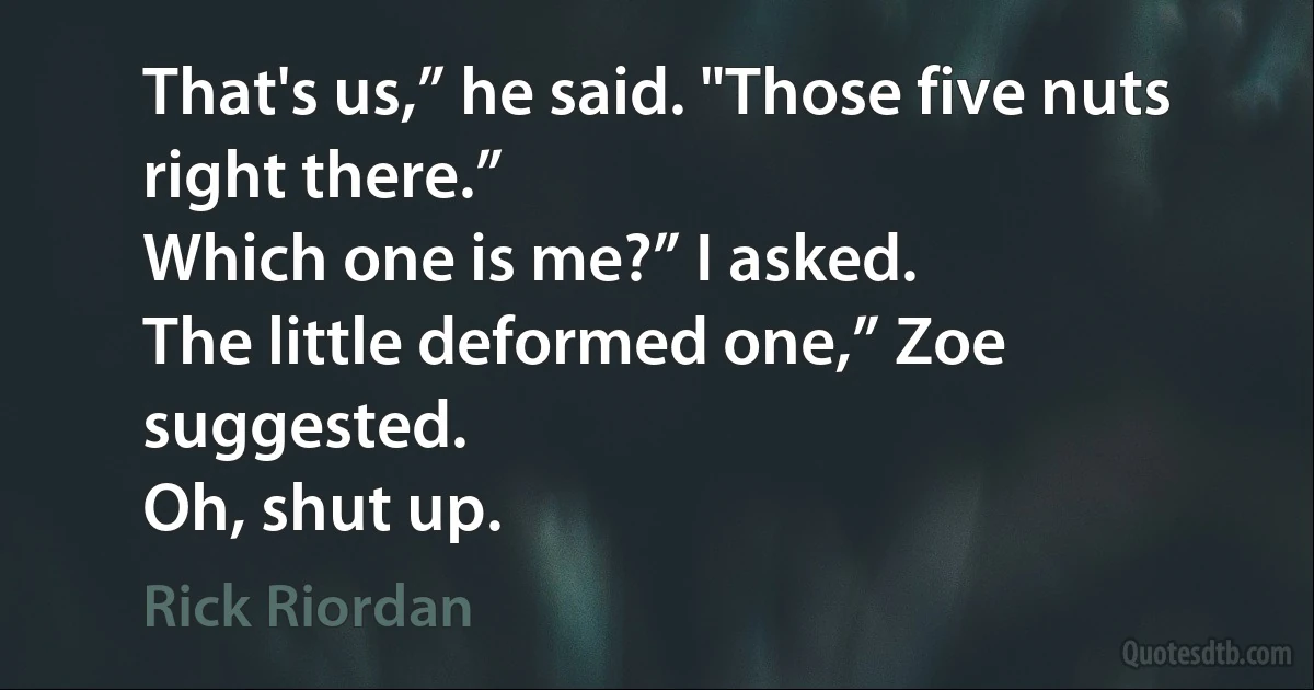 That's us,” he said. "Those five nuts right there.”
Which one is me?” I asked.
The little deformed one,” Zoe suggested.
Oh, shut up. (Rick Riordan)