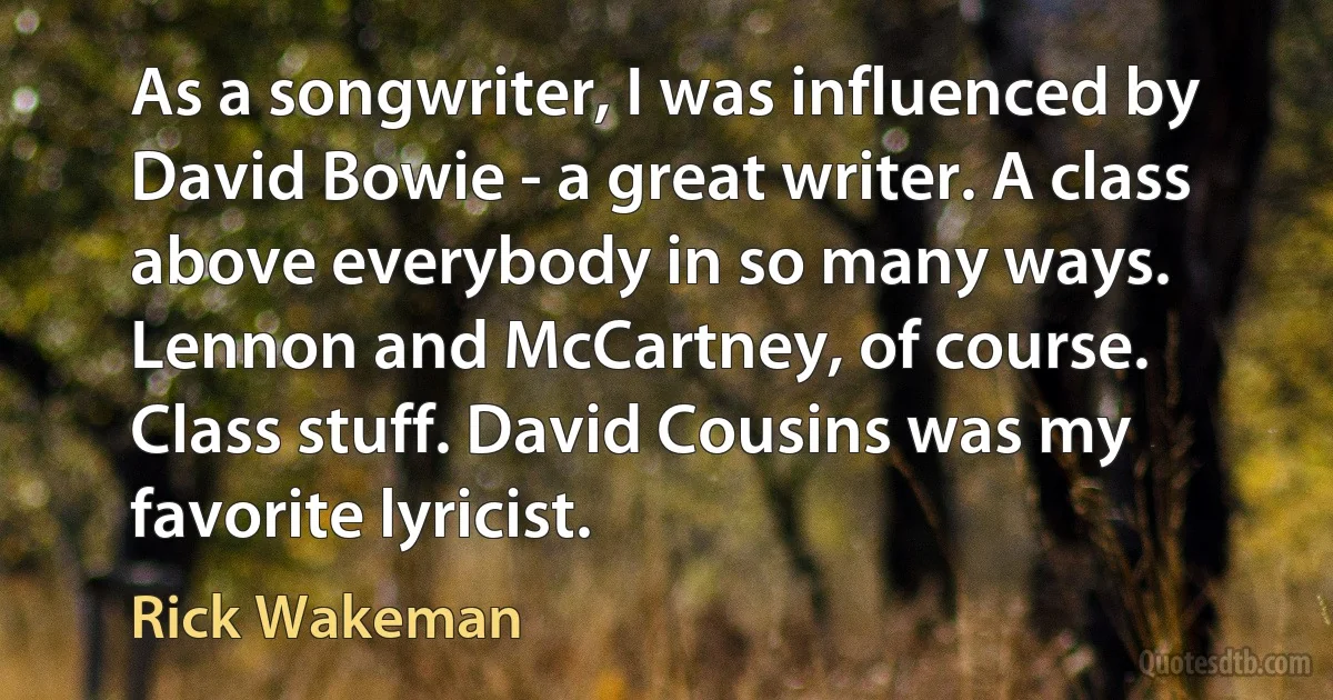 As a songwriter, I was influenced by David Bowie - a great writer. A class above everybody in so many ways. Lennon and McCartney, of course. Class stuff. David Cousins was my favorite lyricist. (Rick Wakeman)