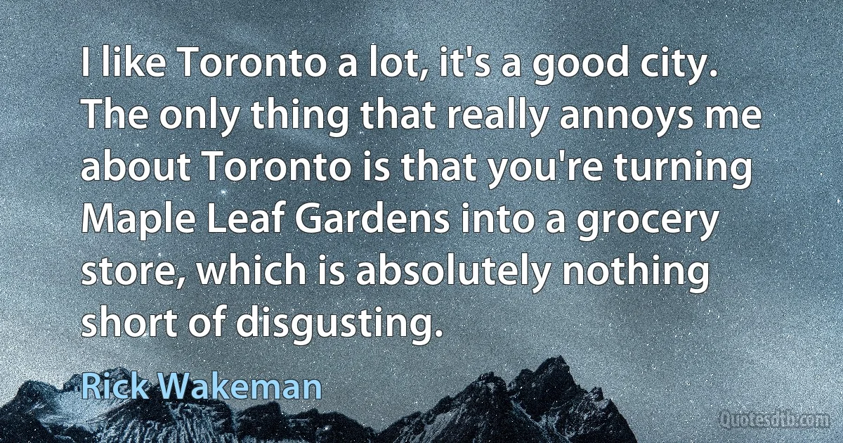 I like Toronto a lot, it's a good city. The only thing that really annoys me about Toronto is that you're turning Maple Leaf Gardens into a grocery store, which is absolutely nothing short of disgusting. (Rick Wakeman)