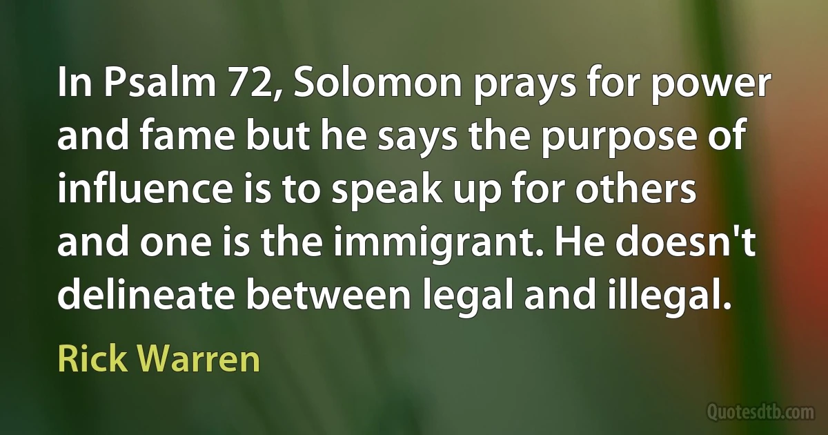 In Psalm 72, Solomon prays for power and fame but he says the purpose of influence is to speak up for others and one is the immigrant. He doesn't delineate between legal and illegal. (Rick Warren)