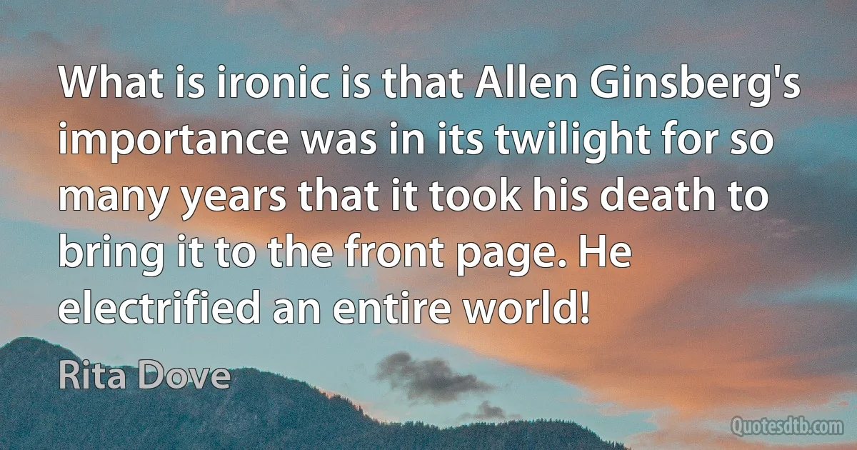 What is ironic is that Allen Ginsberg's importance was in its twilight for so many years that it took his death to bring it to the front page. He electrified an entire world! (Rita Dove)