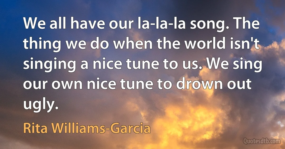 We all have our la-la-la song. The thing we do when the world isn't singing a nice tune to us. We sing our own nice tune to drown out ugly. (Rita Williams-Garcia)