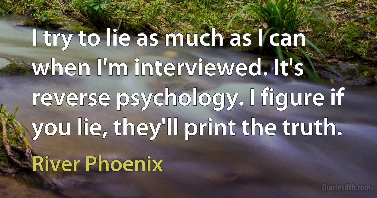 I try to lie as much as I can when I'm interviewed. It's reverse psychology. I figure if you lie, they'll print the truth. (River Phoenix)