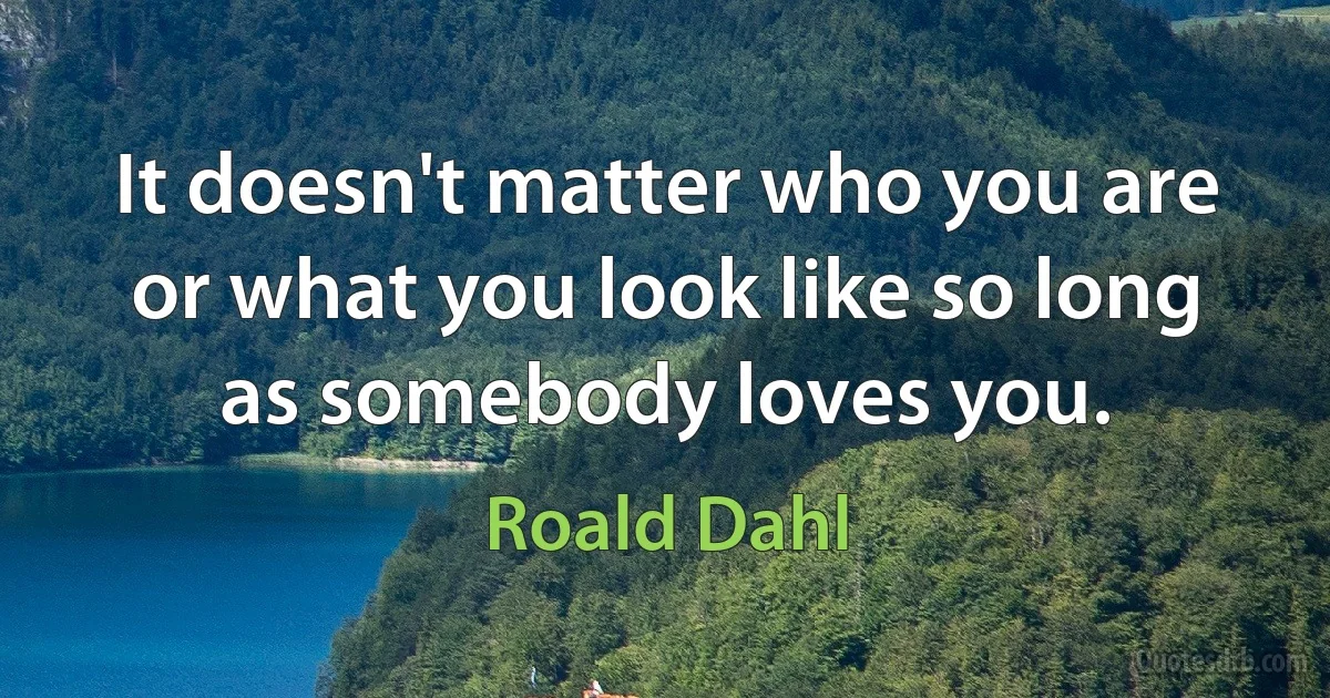 It doesn't matter who you are or what you look like so long as somebody loves you. (Roald Dahl)