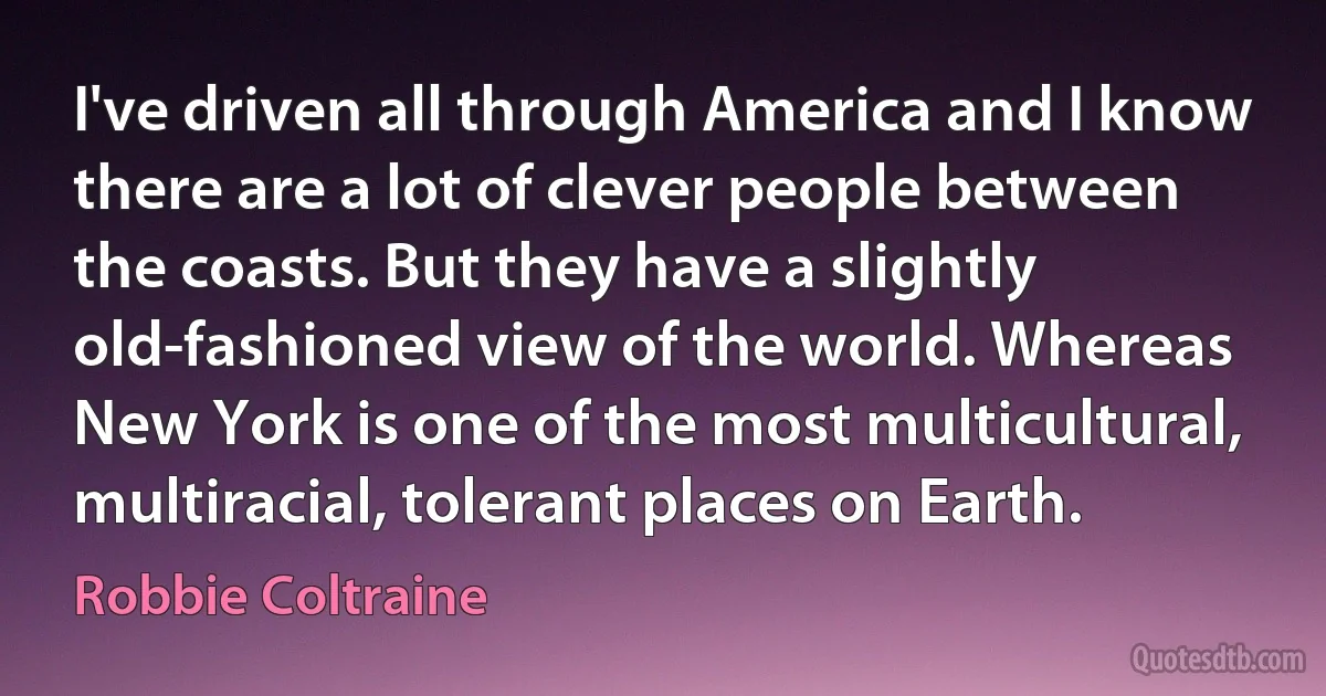 I've driven all through America and I know there are a lot of clever people between the coasts. But they have a slightly old-fashioned view of the world. Whereas New York is one of the most multicultural, multiracial, tolerant places on Earth. (Robbie Coltraine)