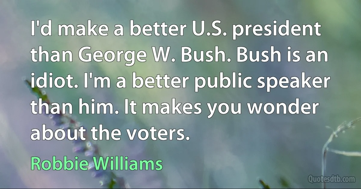 I'd make a better U.S. president than George W. Bush. Bush is an idiot. I'm a better public speaker than him. It makes you wonder about the voters. (Robbie Williams)